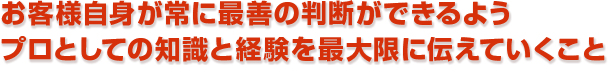 お客様自身が常に最善の判断ができるようプロとしての知識と経験を最大限に伝えていくこと